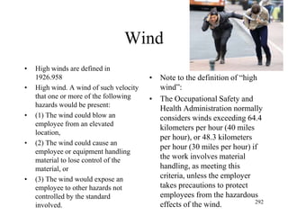 Wind
• High winds are defined in
1926.958
• High wind. A wind of such velocity
that one or more of the following
hazards would be present:
• (1) The wind could blow an
employee from an elevated
location,
• (2) The wind could cause an
employee or equipment handling
material to lose control of the
material, or
• (3) The wind would expose an
employee to other hazards not
controlled by the standard
involved.
• Note to the definition of “high
wind”:
• The Occupational Safety and
Health Administration normally
considers winds exceeding 64.4
kilometers per hour (40 miles
per hour), or 48.3 kilometers
per hour (30 miles per hour) if
the work involves material
handling, as meeting this
criteria, unless the employer
takes precautions to protect
employees from the hazardous
effects of the wind. 292
 