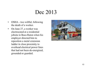 Dec 2013
• OSHA - two willful, following
the death of a worker.
• On June 27, a worker was
electrocuted at a residential
jobsite in Boca Raton when his
employer directed him to
reposition a metal extension
ladder in close proximity to
overhead electrical power lines
that had not been de-energized,
grounded or guarded.
93
 
