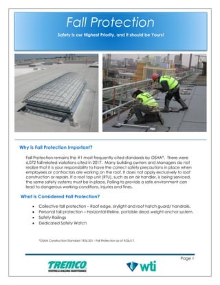 Page 1
Why is Fall Protection Important?
Fall Protection remains the #1 most frequently cited standards by OSHA*. There were
6,072 fall related violations cited in 2017. Many building owners and Managers do not
realize that it is your responsibility to have the correct safety precautions in place when
employees or contractors are working on the roof. It does not apply exclusively to roof
construction or repairs. If a roof top unit (RTU), such as an air handler, is being serviced,
the same safety systems must be in place. Failing to provide a safe environment can
lead to dangerous working conditions, injuries and fines.
What is Considered Fall Protection?
• Collective fall protection – Roof edge, skylight and roof hatch guard/ handrails.
• Personal fall protection – Horizontal lifeline, portable dead weight anchor system.
• Safety Railings
• Dedicated Safety Watch
*OSHA Construction Standard 1926.501 - Fall Protection as of 9/26/17.
Fall Protection
Safety is our Highest Priority, and it should be Yours!
 