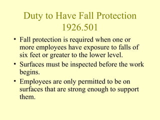 Duty to Have Fall Protection
            1926.501
• Fall protection is required when one or
  more employees have exposure to falls of
  six feet or greater to the lower level.
• Surfaces must be inspected before the work
  begins.
• Employees are only permitted to be on
  surfaces that are strong enough to support
  them.
 