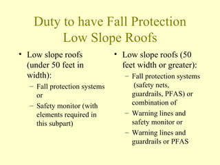Duty to have Fall Protection
         Low Slope Roofs
• Low slope roofs              • Low slope roofs (50
  (under 50 feet in              feet width or greater):
  width):                         – Fall protection systems
   – Fall protection systems         (safety nets,
     or                             guardrails, PFAS) or
   – Safety monitor (with           combination of
     elements required in         – Warning lines and
     this subpart)                  safety monitor or
                                  – Warning lines and
                                    guardrails or PFAS
 