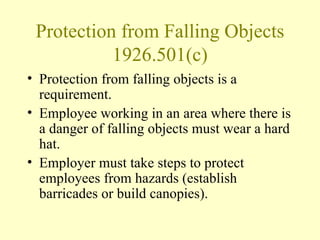 Protection from Falling Objects
           1926.501(c)
• Protection from falling objects is a
  requirement.
• Employee working in an area where there is
  a danger of falling objects must wear a hard
  hat.
• Employer must take steps to protect
  employees from hazards (establish
  barricades or build canopies).
 