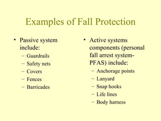 Examples of Fall Protection
• Passive system    • Active systems
  include:            components (personal
  –   Guardrails      fall arrest system-
  –   Safety nets     PFAS) include:
  –   Covers          –   Anchorage points
  –   Fences          –   Lanyard
  –   Barricades      –   Snap hooks
                      –   Life lines
                      –   Body harness
 