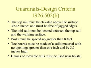 Guardrails-Design Criteria
           1926.502(b)
• The top rail must be elevated above the surface
  39-45 inches and must be free of jagged edges.
• The mid rail must be located between the top rail
  and the walking surface.
• Posts must be spaced no greater than 8 feet.
• Toe boards must be made of a solid material with
  no openings greater than one inch and be 3.5
  inches high.
• Chains or movable rails must be used near hoists.
 