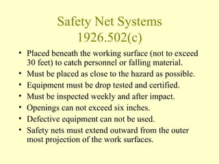 Safety Net Systems
              1926.502(c)
• Placed beneath the working surface (not to exceed
  30 feet) to catch personnel or falling material.
• Must be placed as close to the hazard as possible.
• Equipment must be drop tested and certified.
• Must be inspected weekly and after impact.
• Openings can not exceed six inches.
• Defective equipment can not be used.
• Safety nets must extend outward from the outer
  most projection of the work surfaces.
 