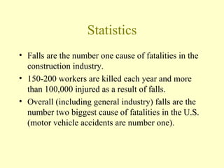 Statistics
• Falls are the number one cause of fatalities in the
  construction industry.
• 150-200 workers are killed each year and more
  than 100,000 injured as a result of falls.
• Overall (including general industry) falls are the
  number two biggest cause of fatalities in the U.S.
  (motor vehicle accidents are number one).
 