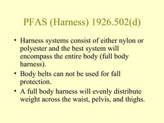 PFAS (Harness) 1926.502(d)
• Harness systems consist of either nylon or
  polyester and the best system will
  encompass the entire body (full body
  harness).
• Body belts can not be used for fall
  protection.
• A full body harness will evenly distribute
  weight across the waist, pelvis, and thighs.
 