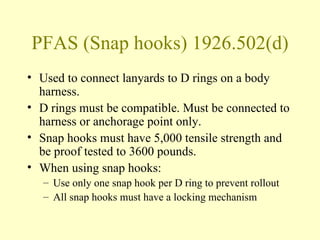 PFAS (Snap hooks) 1926.502(d)
• Used to connect lanyards to D rings on a body
  harness.
• D rings must be compatible. Must be connected to
  harness or anchorage point only.
• Snap hooks must have 5,000 tensile strength and
  be proof tested to 3600 pounds.
• When using snap hooks:
   – Use only one snap hook per D ring to prevent rollout
   – All snap hooks must have a locking mechanism
 