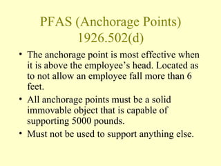 PFAS (Anchorage Points)
          1926.502(d)
• The anchorage point is most effective when
  it is above the employee’s head. Located as
  to not allow an employee fall more than 6
  feet.
• All anchorage points must be a solid
  immovable object that is capable of
  supporting 5000 pounds.
• Must not be used to support anything else.
 