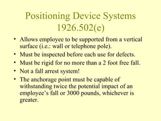 Positioning Device Systems
            1926.502(e)
• Allows employee to be supported from a vertical
  surface (i.e.: wall or telephone pole).
• Must be inspected before each use for defects.
• Must be rigid for no more than a 2 foot free fall.
• Not a fall arrest system!
• The anchorage point must be capable of
  withstanding twice the potential impact of an
  employee’s fall or 3000 pounds, whichever is
  greater.
 