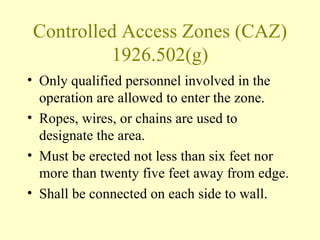 Controlled Access Zones (CAZ)
         1926.502(g)
• Only qualified personnel involved in the
  operation are allowed to enter the zone.
• Ropes, wires, or chains are used to
  designate the area.
• Must be erected not less than six feet nor
  more than twenty five feet away from edge.
• Shall be connected on each side to wall.
 
