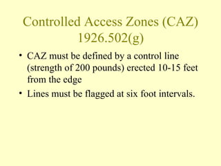 Controlled Access Zones (CAZ)
          1926.502(g)
• CAZ must be defined by a control line
  (strength of 200 pounds) erected 10-15 feet
  from the edge
• Lines must be flagged at six foot intervals.
 
