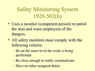 Safety Monitoring System
            1926.502(h)
• Uses a monitor (competent person) to patrol
  the area and warn employees of the
  dangers.
• All safety monitors must comply with the
  following criteria:
  – Be on the same level the work is being
    performed
  – Be close enough to orally communicate
  – Have no other assigned duties
 