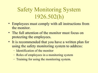 Safety Monitoring System
            1926.502(h)
• Employees must comply with all instructions from
  the monitor.
• The full attention of the monitor must focus on
  protecting the employees.
• It is recommended that you have a written plan for
  using the safety monitoring system to address:
   – Identification of the monitor
   – Roles of employees in a monitoring system
   – Training for using the monitoring system.
 