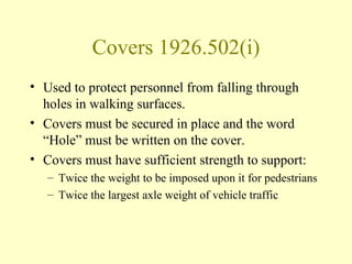 Covers 1926.502(i)
• Used to protect personnel from falling through
  holes in walking surfaces.
• Covers must be secured in place and the word
  “Hole” must be written on the cover.
• Covers must have sufficient strength to support:
   – Twice the weight to be imposed upon it for pedestrians
   – Twice the largest axle weight of vehicle traffic
 