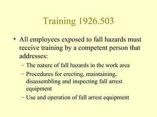 Training 1926.503
• All employees exposed to fall hazards must
  receive training by a competent person that
  addresses:
  – The nature of fall hazards in the work area
  – Procedures for erecting, maintaining,
    disassembling and inspecting fall arrest
    equipment
  – Use and operation of fall arrest equipment
 