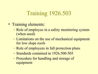 Training 1926.503
• Training elements:
  – Role of employee in a safety monitoring system
    (when used)
  – Limitations on the use of mechanical equipment
    for low slope roofs
  – Role of employees in fall protection plans
  – Standards contained in 1926.500-503
  – Procedure for handling and storage of
    equipment
 