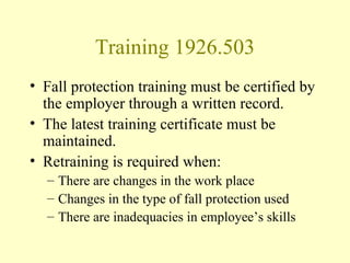 Training 1926.503
• Fall protection training must be certified by
  the employer through a written record.
• The latest training certificate must be
  maintained.
• Retraining is required when:
  – There are changes in the work place
  – Changes in the type of fall protection used
  – There are inadequacies in employee’s skills
 