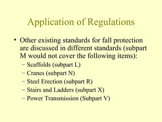 Application of Regulations
• Other existing standards for fall protection
  are discussed in different standards (subpart
  M would not cover the following items):
  –   Scaffolds (subpart L)
  –   Cranes (subpart N)
  –   Steel Erection (subpart R)
  –   Stairs and Ladders (subpart X)
  –   Power Transmission (Subpart V)
 