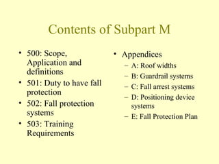 Contents of Subpart M
• 500: Scope,              • Appendices
  Application and            – A: Roof widths
  definitions                – B: Guardrail systems
• 501: Duty to have fall     – C: Fall arrest systems
  protection                 – D: Positioning device
• 502: Fall protection         systems
  systems                    – E: Fall Protection Plan
• 503: Training
  Requirements
 