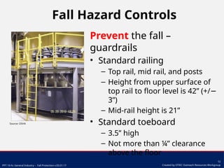 PPT 10-hr. General Industry – Fall Protection v.03.01.17
12
Created by OTIEC Outreach Resources Workgroup
Fall Hazard Controls
Prevent the fall –
guardrails
• Standard railing
– Top rail, mid rail, and posts
– Height from upper surface of
top rail to floor level is 42” (+/−
3”)
– Mid-rail height is 21”
• Standard toeboard
– 3.5” high
– Not more than ¼” clearance
above the floor
Source: OSHA
 
