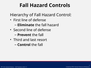 PPT 10-hr. General Industry – Fall Protection v.03.01.17
9
Created by OTIEC Outreach Resources Workgroup
Fall Hazard Controls
Hierarchy of Fall Hazard Control:
• First line of defense
– Eliminate the fall hazard
• Second line of defense
– Prevent the fall
• Third and last resort
– Control the fall
 