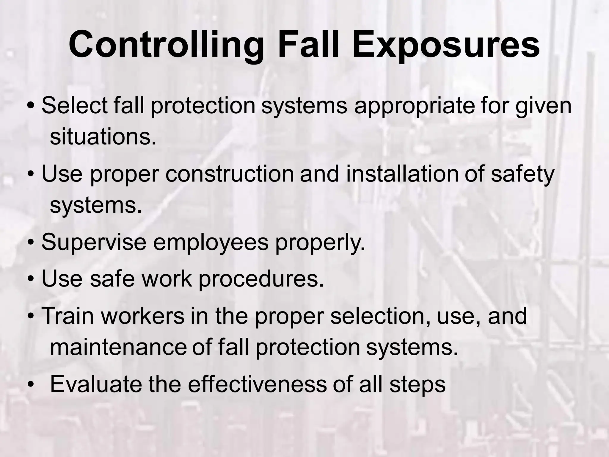 • Select fall protection systems appropriate for given
situations.
• Use proper construction and installation of safety
systems.
• Supervise employees properly.
• Use safe work procedures.
• Train workers in the proper selection, use, and
maintenance of fall protection systems.
• Evaluate the effectiveness of all steps
Controlling Fall Exposures
 