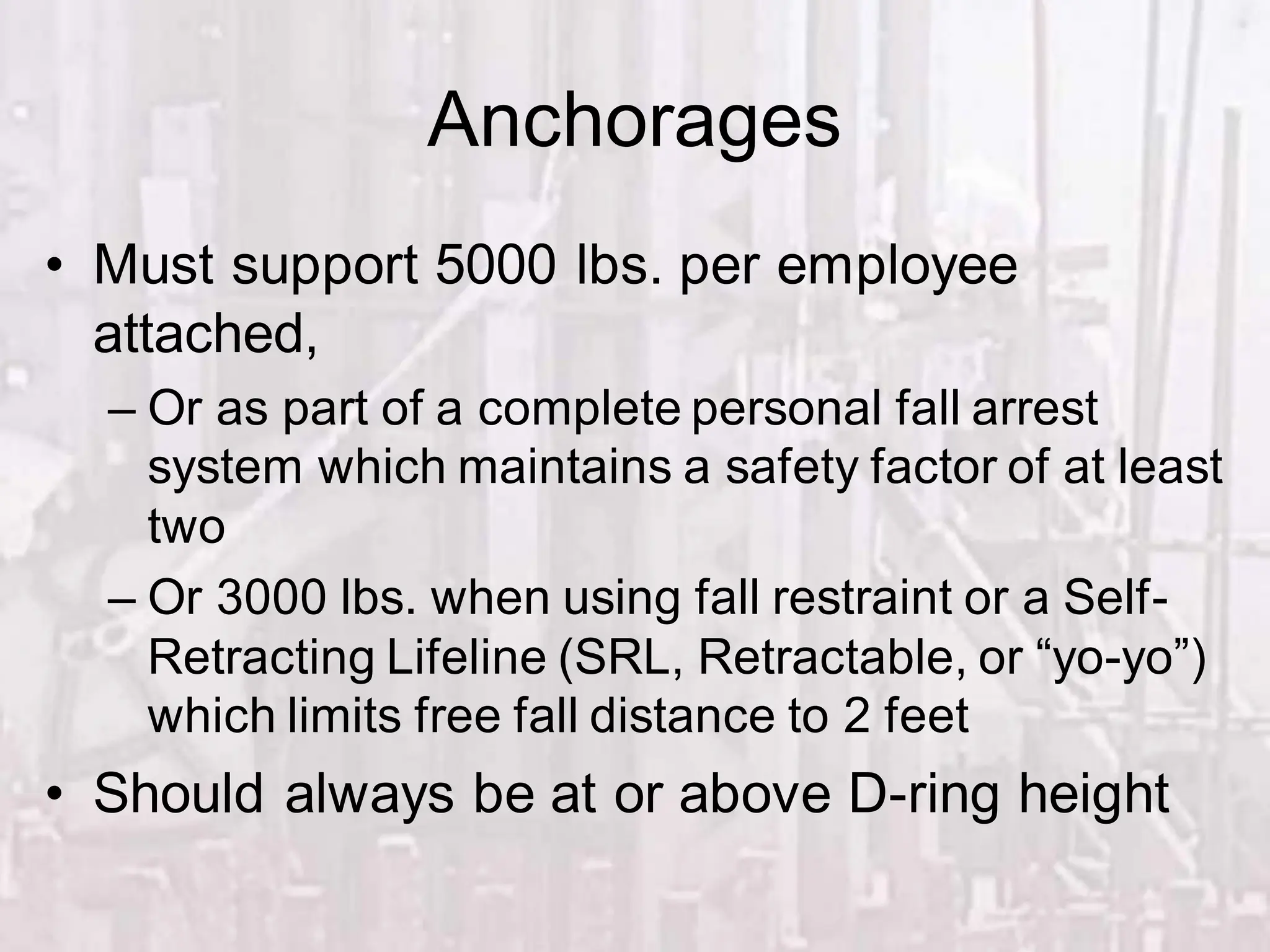 Anchorages
• Must support 5000 lbs. per employee
attached,
– Or as part of a complete personal fall arrest
system which maintains a safety factor of at least
two
– Or 3000 lbs. when using fall restraint or a Self-
Retracting Lifeline (SRL, Retractable, or “yo-yo”)
which limits free fall distance to 2 feet
• Should always be at or above D-ring height
 