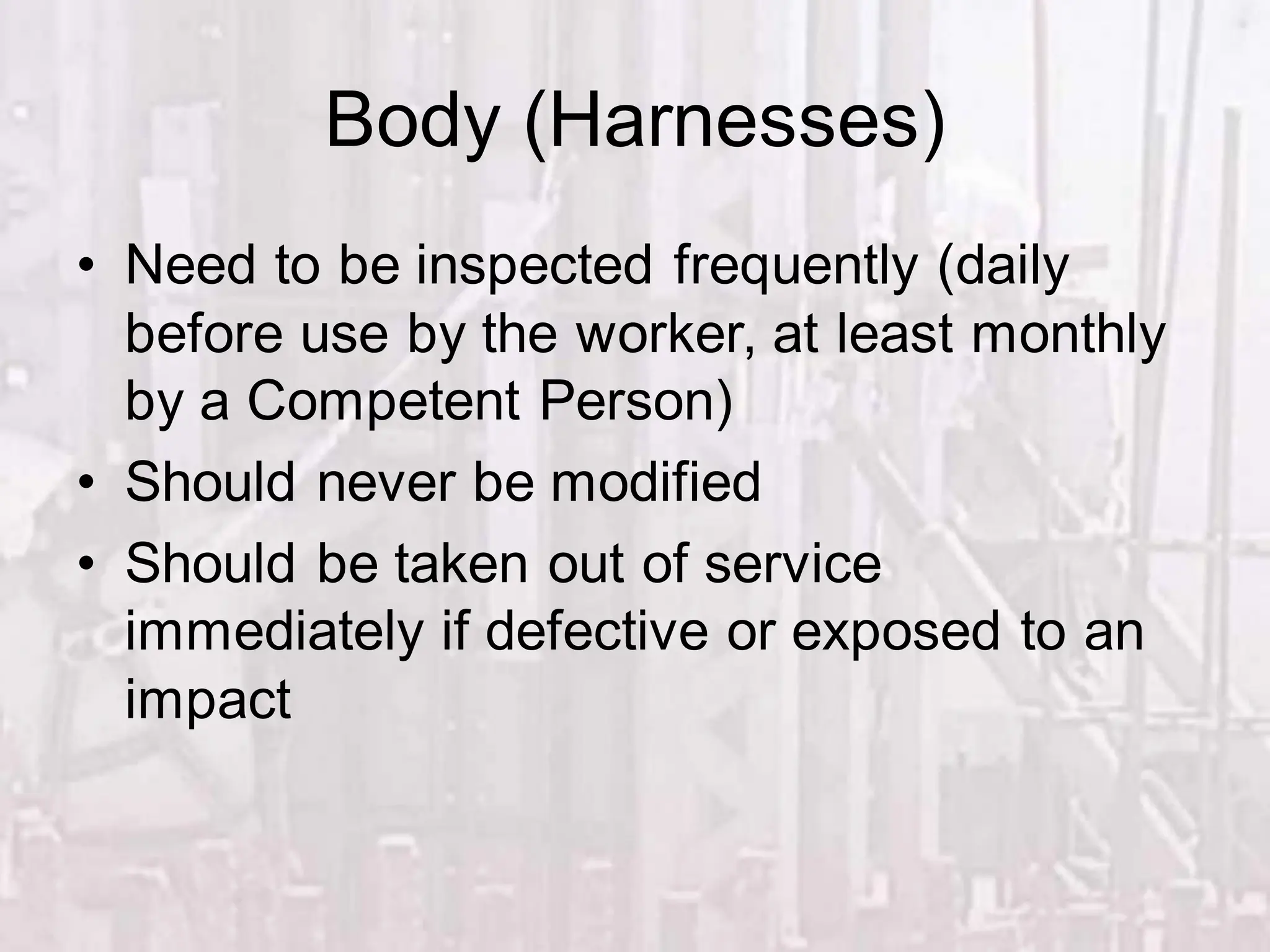 Body (Harnesses)
• Need to be inspected frequently (daily
before use by the worker, at least monthly
by a Competent Person)
• Should never be modified
• Should be taken out of service
immediately if defective or exposed to an
impact
 
