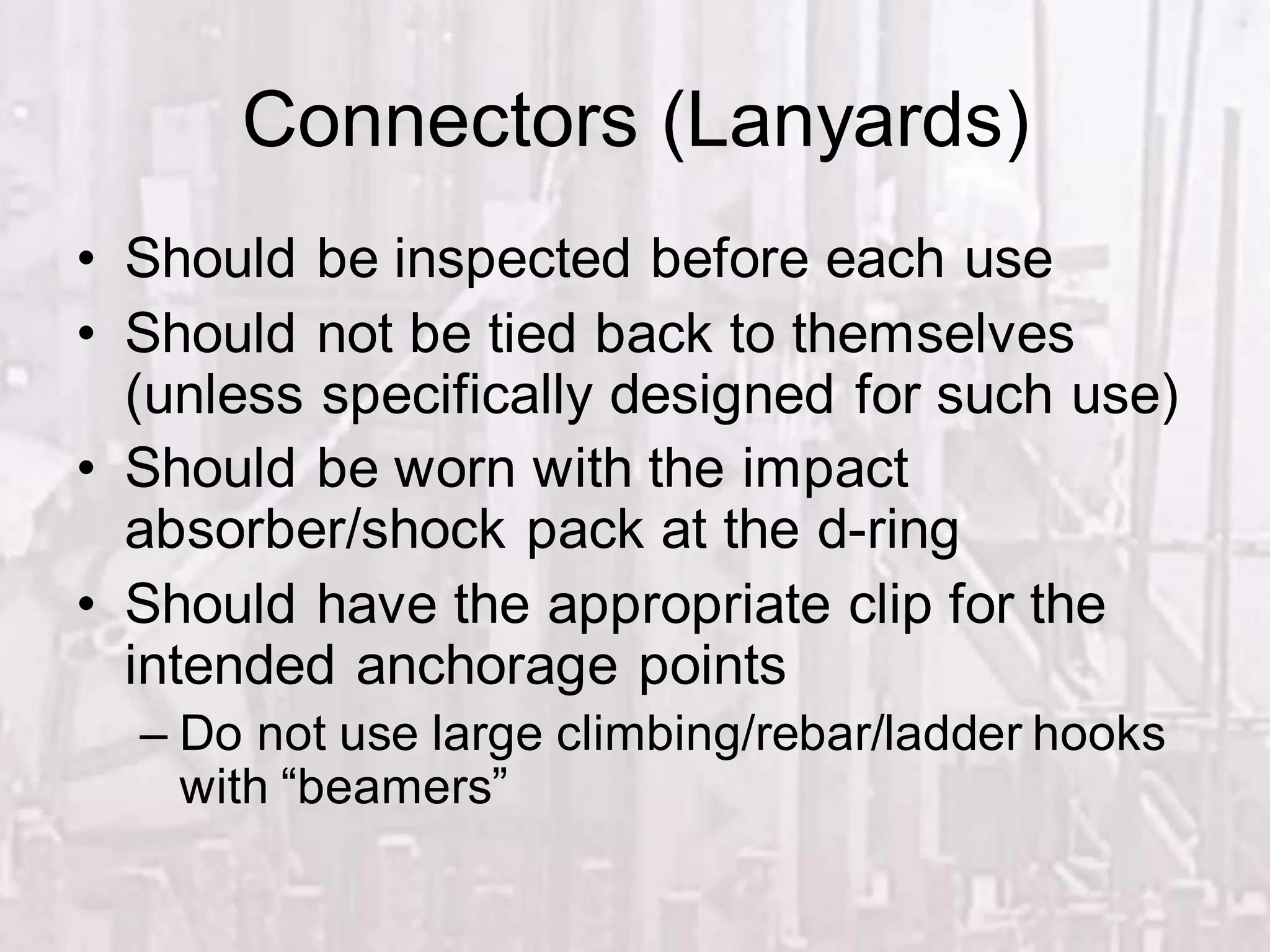 Connectors (Lanyards)
• Should be inspected before each use
• Should not be tied back to themselves
(unless specifically designed for such use)
• Should be worn with the impact
absorber/shock pack at the d-ring
• Should have the appropriate clip for the
intended anchorage points
– Do not use large climbing/rebar/ladder hooks
with “beamers”
 