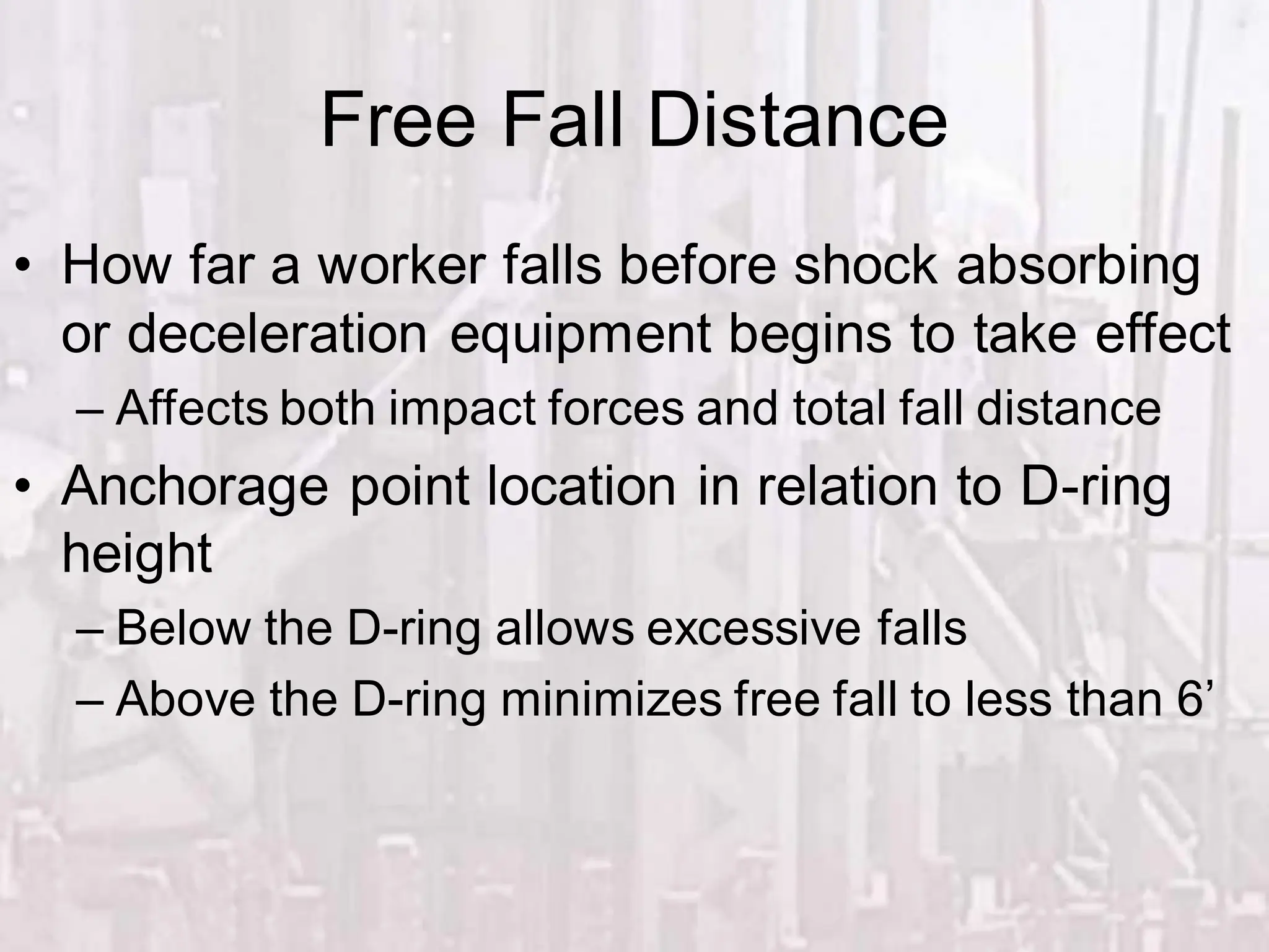 Free Fall Distance
• How far a worker falls before shock absorbing
or deceleration equipment begins to take effect
– Affects both impact forces and total fall distance
• Anchorage point location in relation to D-ring
height
– Below the D-ring allows excessive falls
– Above the D-ring minimizes free fall to less than 6’
 