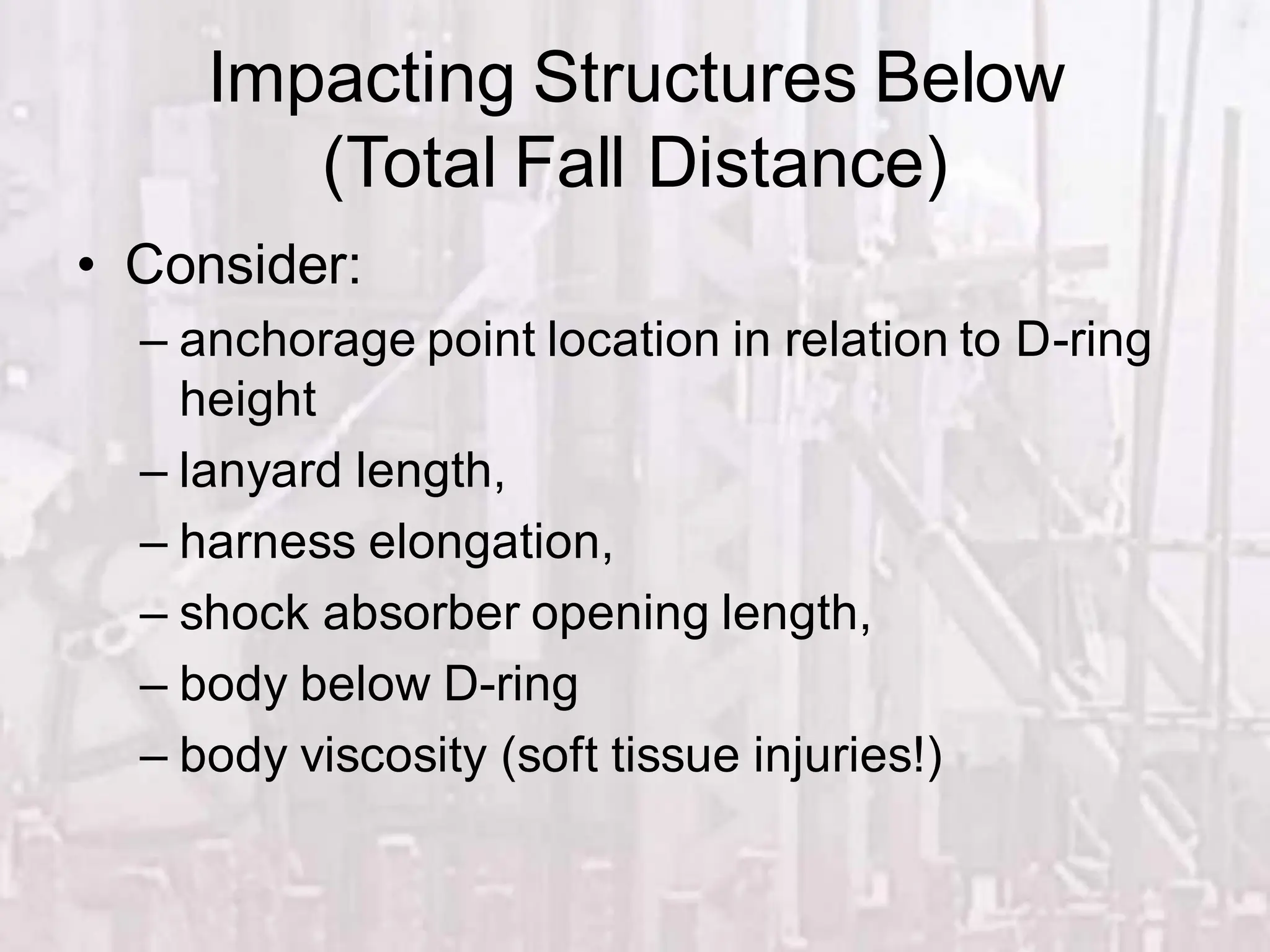 Impacting Structures Below
(Total Fall Distance)
• Consider:
– anchorage point location in relation to D-ring
height
– lanyard length,
– harness elongation,
– shock absorber opening length,
– body below D-ring
– body viscosity (soft tissue injuries!)
 