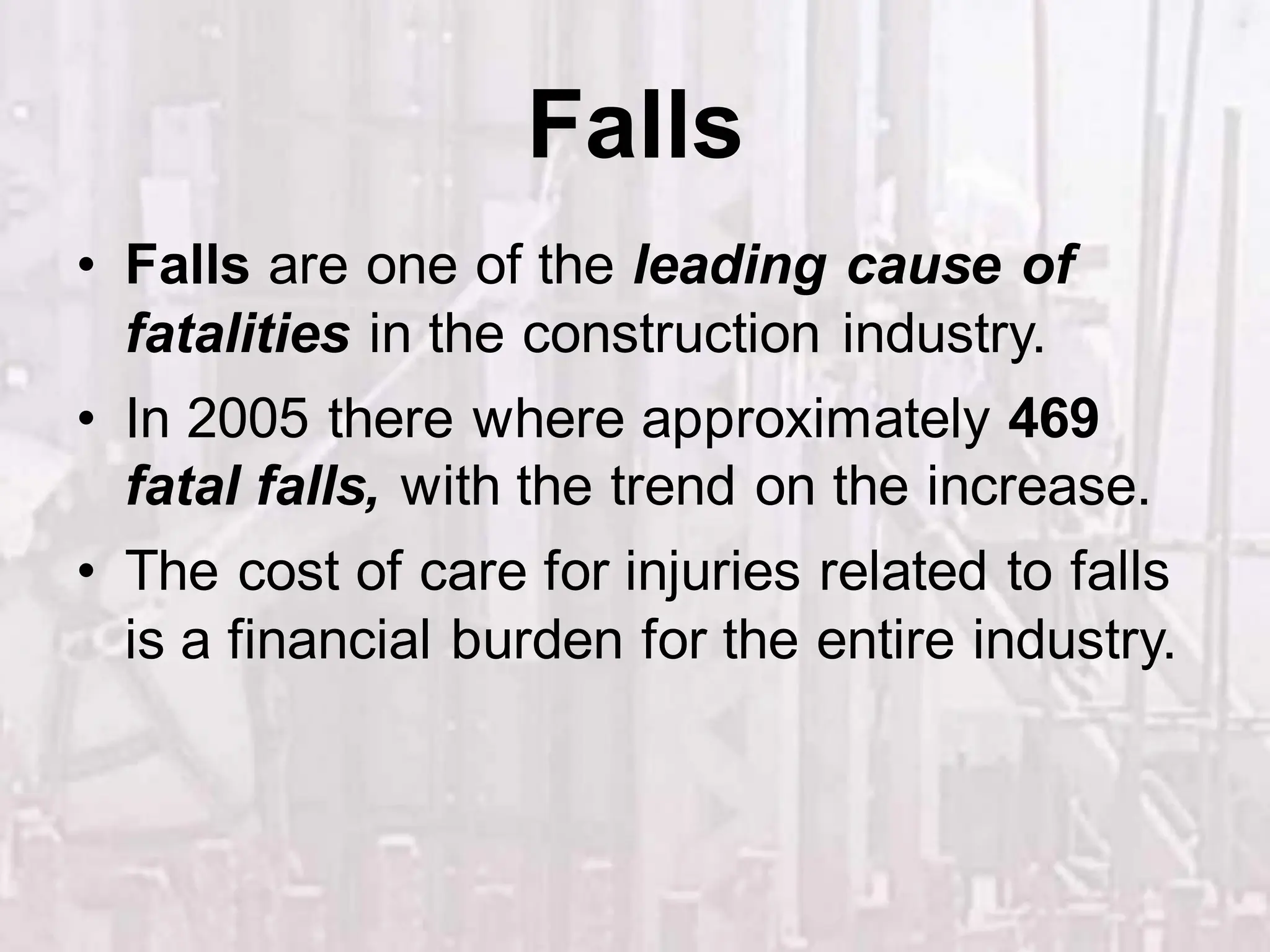 Falls
• Falls are one of the leading cause of
fatalities in the construction industry.
• In 2005 there where approximately 469
fatal falls, with the trend on the increase.
• The cost of care for injuries related to falls
is a financial burden for the entire industry.
 