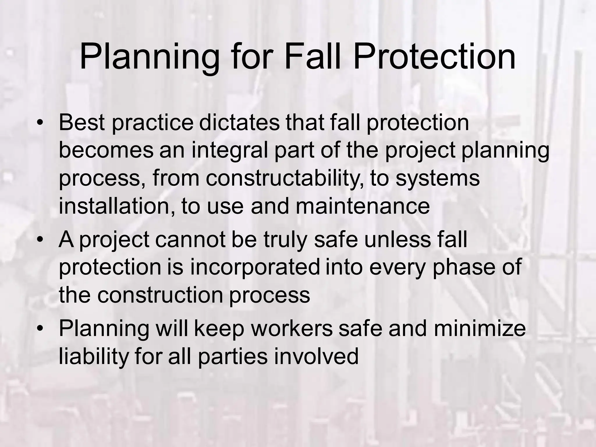Planning for Fall Protection
• Best practice dictates that fall protection
becomes an integral part of the project planning
process, from constructability, to systems
installation, to use and maintenance
• A project cannot be truly safe unless fall
protection is incorporated into every phase of
the construction process
• Planning will keep workers safe and minimize
liability for all parties involved
 