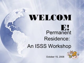 WELCOM
E!Permanent
Residence:
An ISSS Workshop
October 15, 2008
 