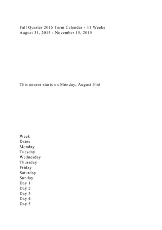 Fall Quarter 2015 Term Calendar - 11 Weeks
August 31, 2015 - November 15, 2015
This course starts on Monday, August 31st
Week
Dates
Monday
Tuesday
Wednesday
Thursday
Friday
Saturday
Sunday
Day 1
Day 2
Day 3
Day 4
Day 5
 