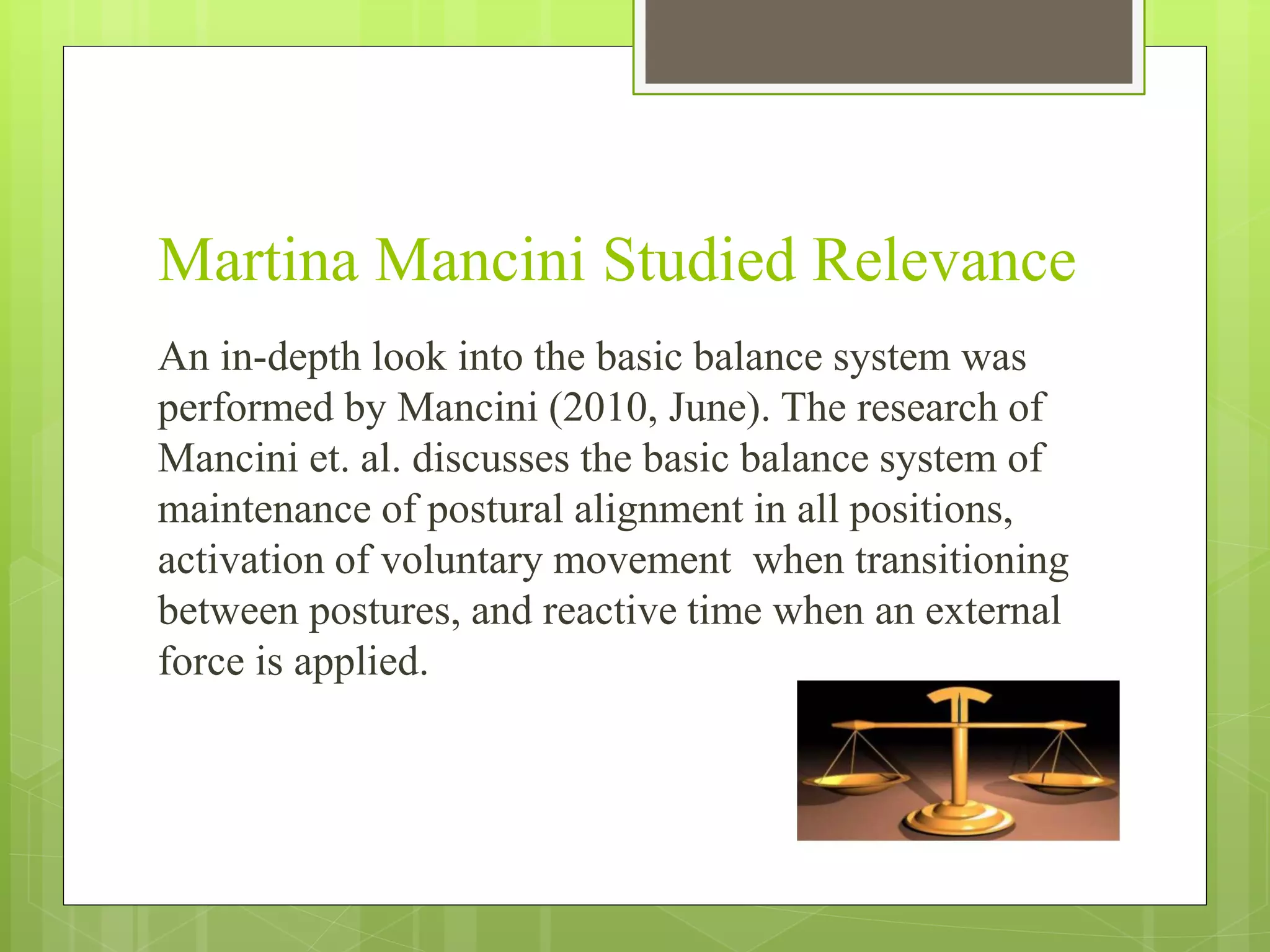 Martina Mancini Studied Relevance
An in-depth look into the basic balance system was
performed by Mancini (2010, June). The research of
Mancini et. al. discusses the basic balance system of
maintenance of postural alignment in all positions,
activation of voluntary movement when transitioning
between postures, and reactive time when an external
force is applied.
 