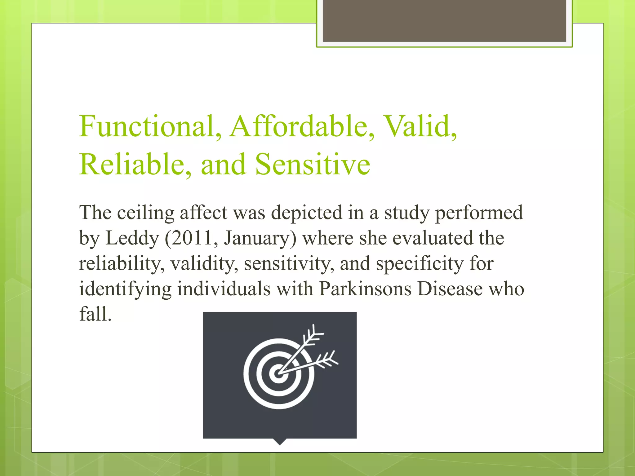 Functional, Affordable, Valid,
Reliable, and Sensitive
The ceiling affect was depicted in a study performed
by Leddy (2011, January) where she evaluated the
reliability, validity, sensitivity, and specificity for
identifying individuals with Parkinsons Disease who
fall.
 