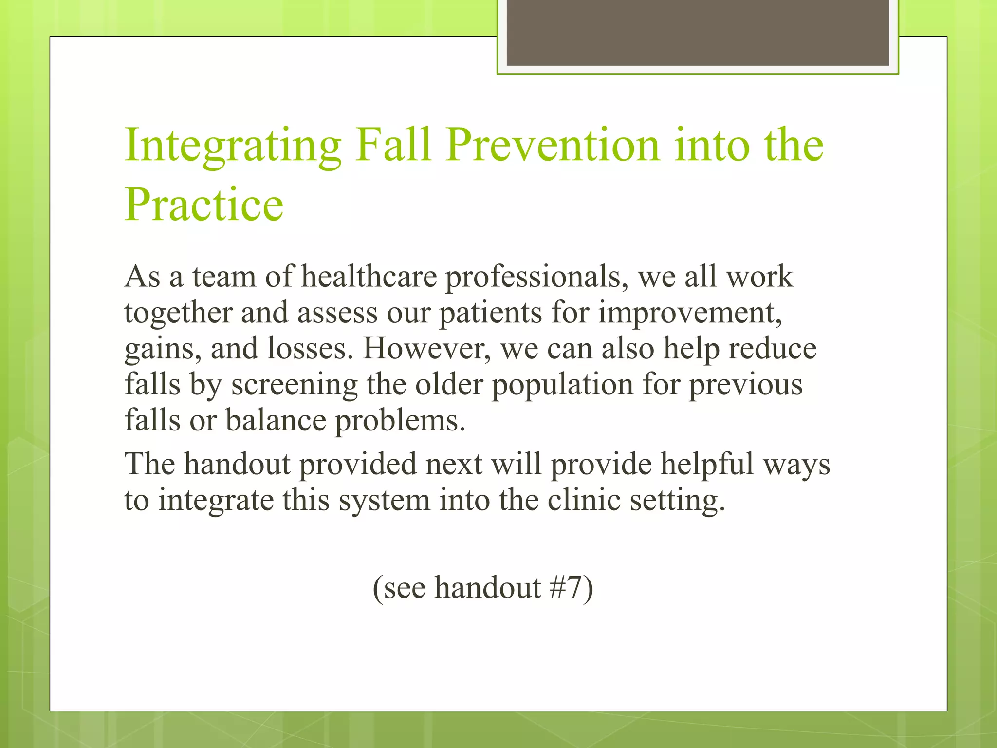 Integrating Fall Prevention into the
Practice
As a team of healthcare professionals, we all work
together and assess our patients for improvement,
gains, and losses. However, we can also help reduce
falls by screening the older population for previous
falls or balance problems.
The handout provided next will provide helpful ways
to integrate this system into the clinic setting.
(see handout #7)
 