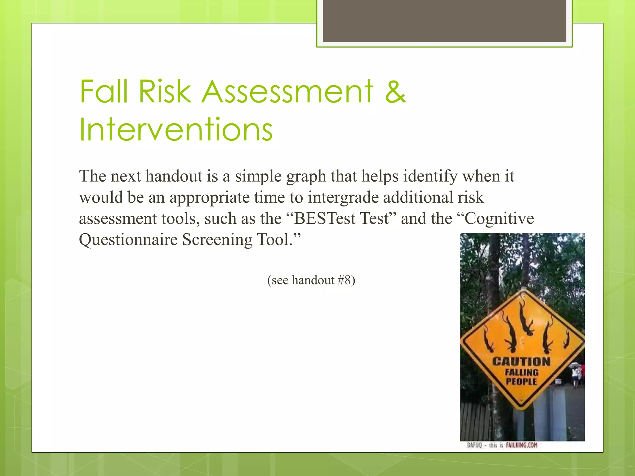 Fall Risk Assessment &
Interventions
The next handout is a simple graph that helps identify when it
would be an appropriate time to intergrade additional risk
assessment tools, such as the “BESTest Test” and the “Cognitive
Questionnaire Screening Tool.”
(see handout #8)
 