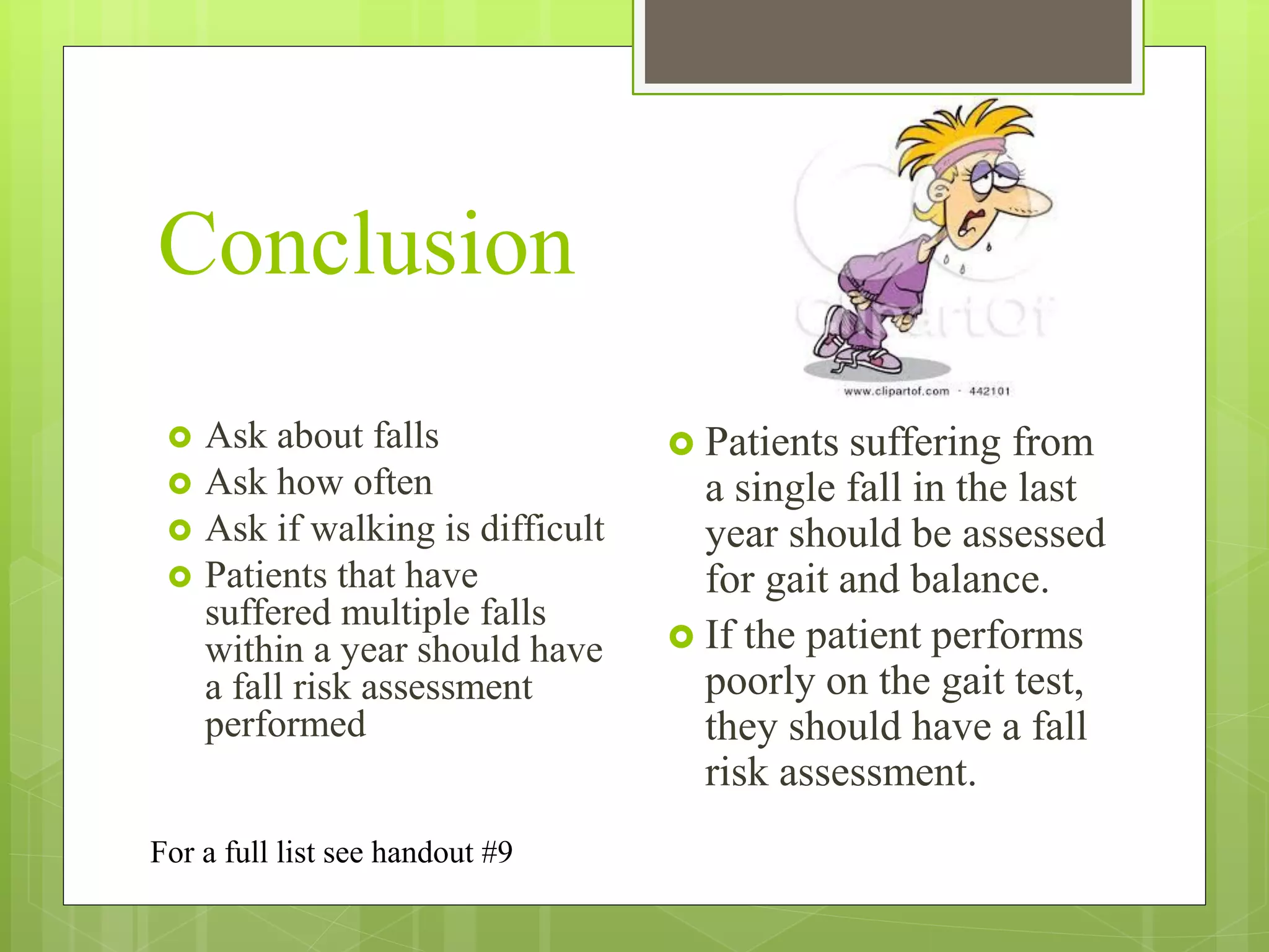 Conclusion
 Ask about falls
 Ask how often
 Ask if walking is difficult
 Patients that have
suffered multiple falls
within a year should have
a fall risk assessment
performed
 Patients suffering from
a single fall in the last
year should be assessed
for gait and balance.
 If the patient performs
poorly on the gait test,
they should have a fall
risk assessment.
For a full list see handout #9
 