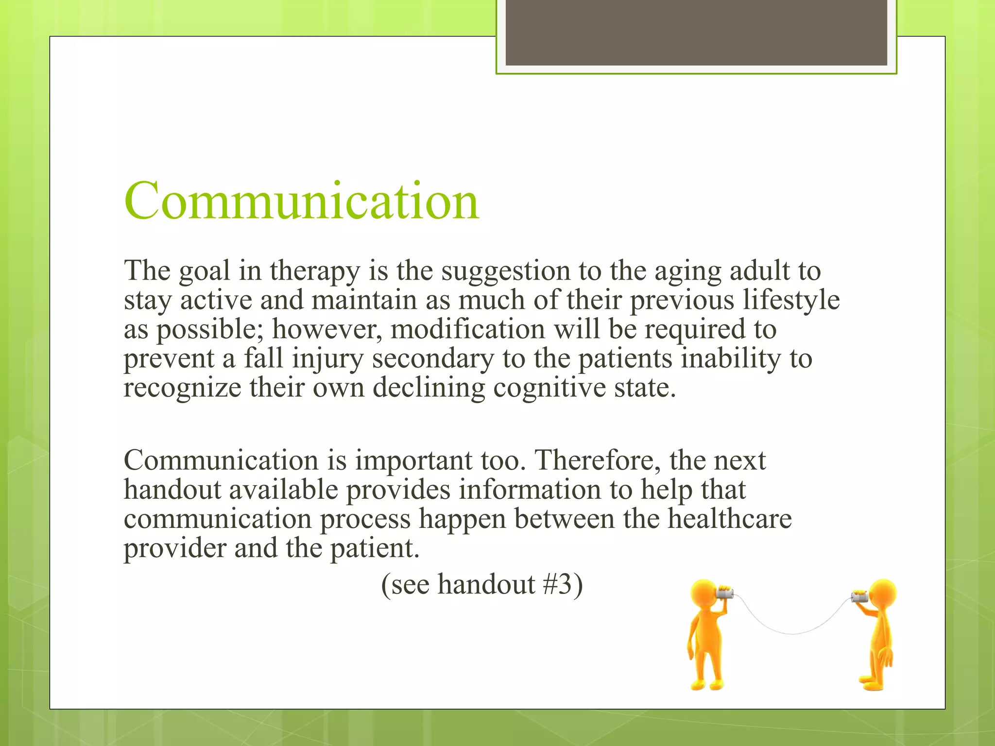 Communication
The goal in therapy is the suggestion to the aging adult to
stay active and maintain as much of their previous lifestyle
as possible; however, modification will be required to
prevent a fall injury secondary to the patients inability to
recognize their own declining cognitive state.
Communication is important too. Therefore, the next
handout available provides information to help that
communication process happen between the healthcare
provider and the patient.
(see handout #3)
 