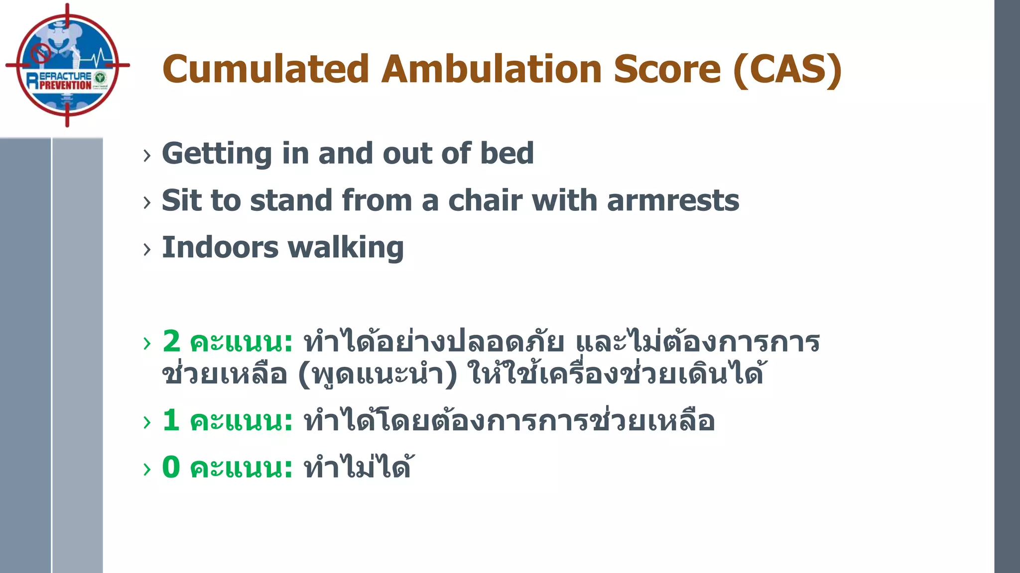 Cumulated Ambulation Score (CAS)
› Getting in and out of bed
› Sit to stand from a chair with armrests
› Indoors walking
› 2 คะแนน: ทาได้อย่างปลอดภัย และไม่ต้องการการ
ช่วยเหลือ (พูดแนะนา) ให้ใช้เครื่องช่วยเดินได้
› 1 คะแนน: ทาได้โดยต้องการการช่วยเหลือ
› 0 คะแนน: ทาไม่ได้
 