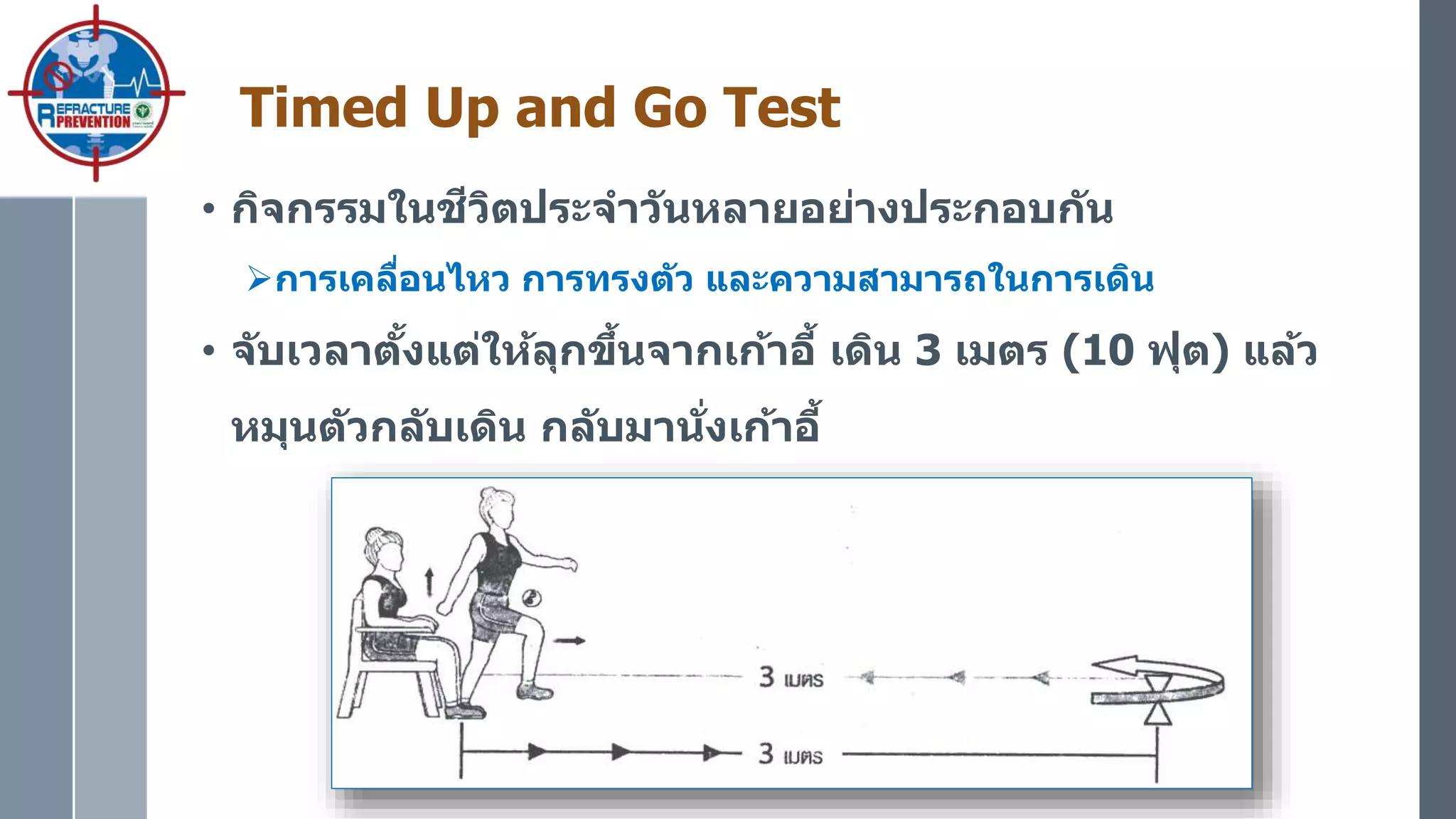 Timed Up and Go Test
• กิจกรรมในชีวิตประจาวันหลายอย่างประกอบกัน
การเคลื่อนไหว การทรงตัว และความสามารถในการเดิน
• จับเวลาตั้งแต่ให้ลุกขึ้นจากเก้าอี้ เดิน 3 เมตร (10 ฟุต) แล้ว
หมุนตัวกลับเดิน กลับมานั่งเก้าอี้
 