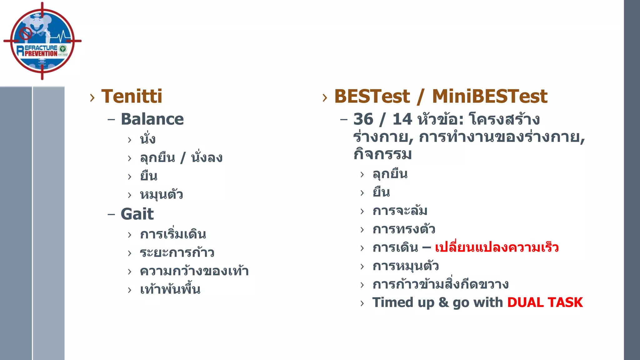 › Tenitti
– Balance
› นั่ง
› ลุกยืน / นั่งลง
› ยืน
› หมุนตัว
– Gait
› การเริ่มเดิน
› ระยะการก้าว
› ความกว้างของเท้า
› เท้าพ้นพื้น
› BESTest / MiniBESTest
– 36 / 14 หัวข้อ: โครงสร้าง
ร่างกาย, การทางานของร่างกาย,
กิจกรรม
› ลุกยืน
› ยืน
› การจะล้ม
› การทรงตัว
› การเดิน – เปลี่ยนแปลงความเร็ว
› การหมุนตัว
› การก้าวข้ามสิ่งกีดขวาง
› Timed up & go with DUAL TASK
 