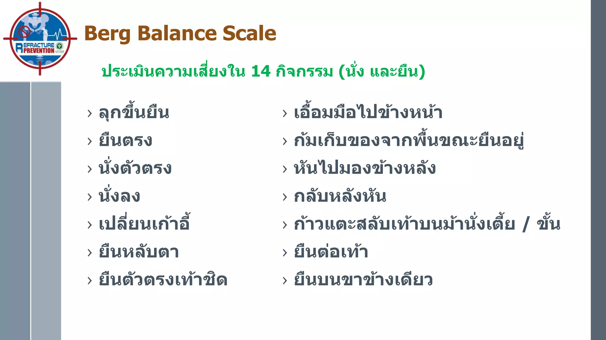 Berg Balance Scale
ประเมินความเสี่ยงใน 14 กิจกรรม (นั่ง และยืน)
› ลุกขึ้นยืน
› ยืนตรง
› นั่งตัวตรง
› นั่งลง
› เปลี่ยนเก้าอี้
› ยืนหลับตา
› ยืนตัวตรงเท้าชิด
› เอื้อมมือไปข้างหน้า
› ก้มเก็บของจากพื้นขณะยืนอยู่
› หันไปมองข้างหลัง
› กลับหลังหัน
› ก้าวแตะสลับเท้าบนม้านั่งเตี้ย / ขั้น
› ยืนต่อเท้า
› ยืนบนขาข้างเดียว
 