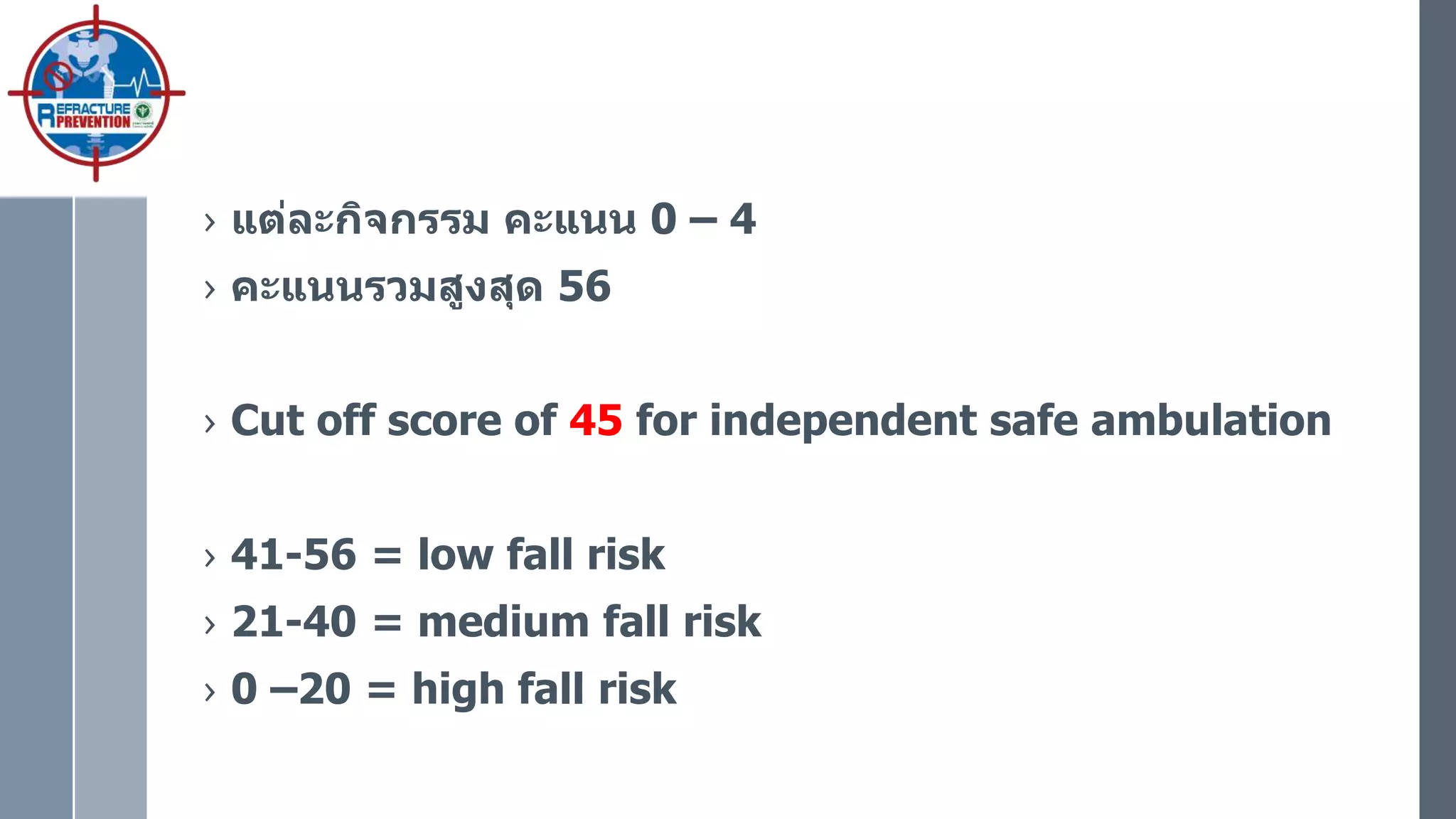 › แต่ละกิจกรรม คะแนน 0 – 4
› คะแนนรวมสูงสุด 56
› Cut off score of 45 for independent safe ambulation
› 41-56 = low fall risk
› 21-40 = medium fall risk
› 0 –20 = high fall risk
 