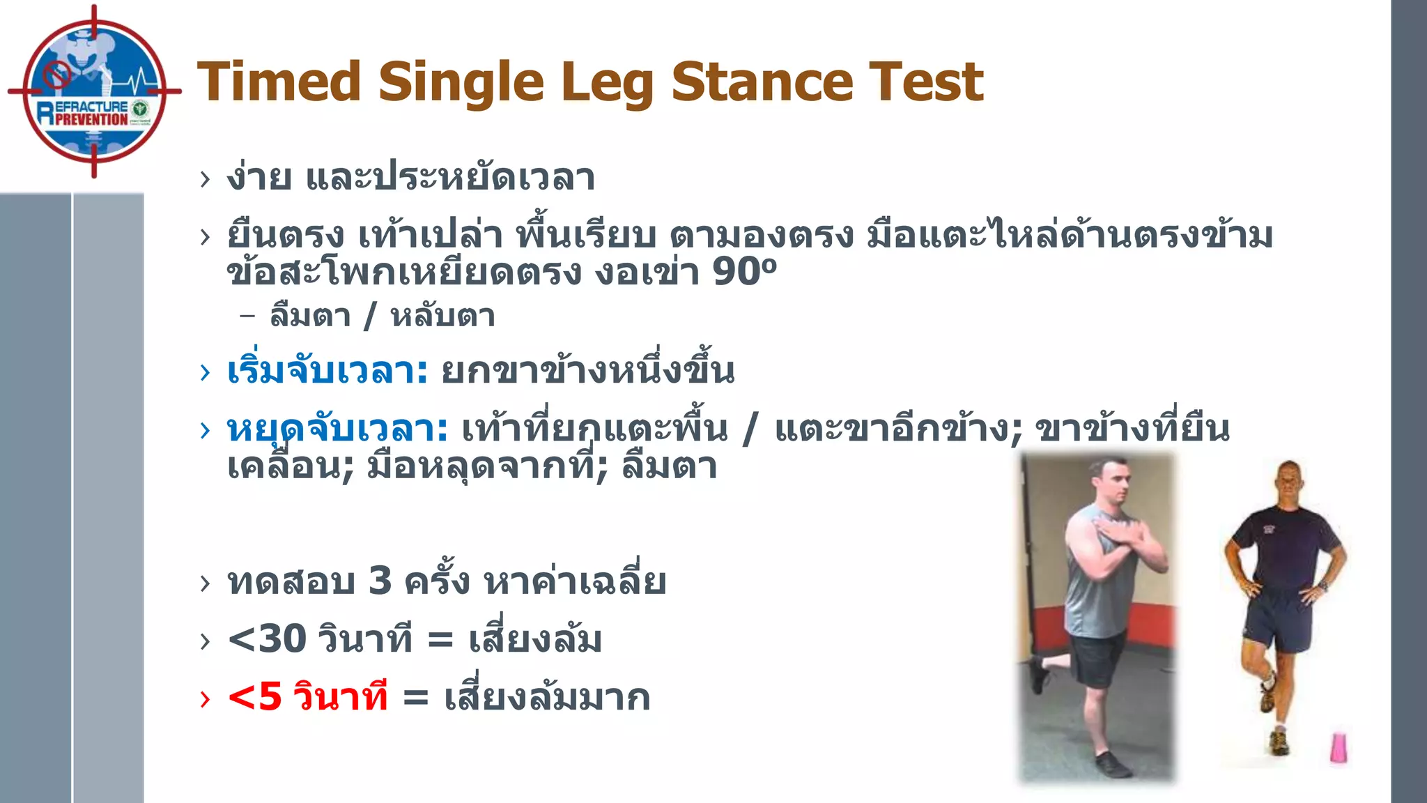 Timed Single Leg Stance Test
› ง่าย และประหยัดเวลา
› ยืนตรง เท้าเปล่า พื้นเรียบ ตามองตรง มือแตะไหล่ด้านตรงข้าม
ข้อสะโพกเหยียดตรง งอเข่า 90o
– ลืมตา / หลับตา
› เริ่มจับเวลา: ยกขาข้างหนึ่งขึ้น
› หยุดจับเวลา: เท้าที่ยกแตะพื้น / แตะขาอีกข้าง; ขาข้างที่ยืน
เคลื่อน; มือหลุดจากที่; ลืมตา
› ทดสอบ 3 ครั้ง หาค่าเฉลี่ย
› <30 วินาที = เสี่ยงล้ม
› <5 วินาที = เสี่ยงล้มมาก
 