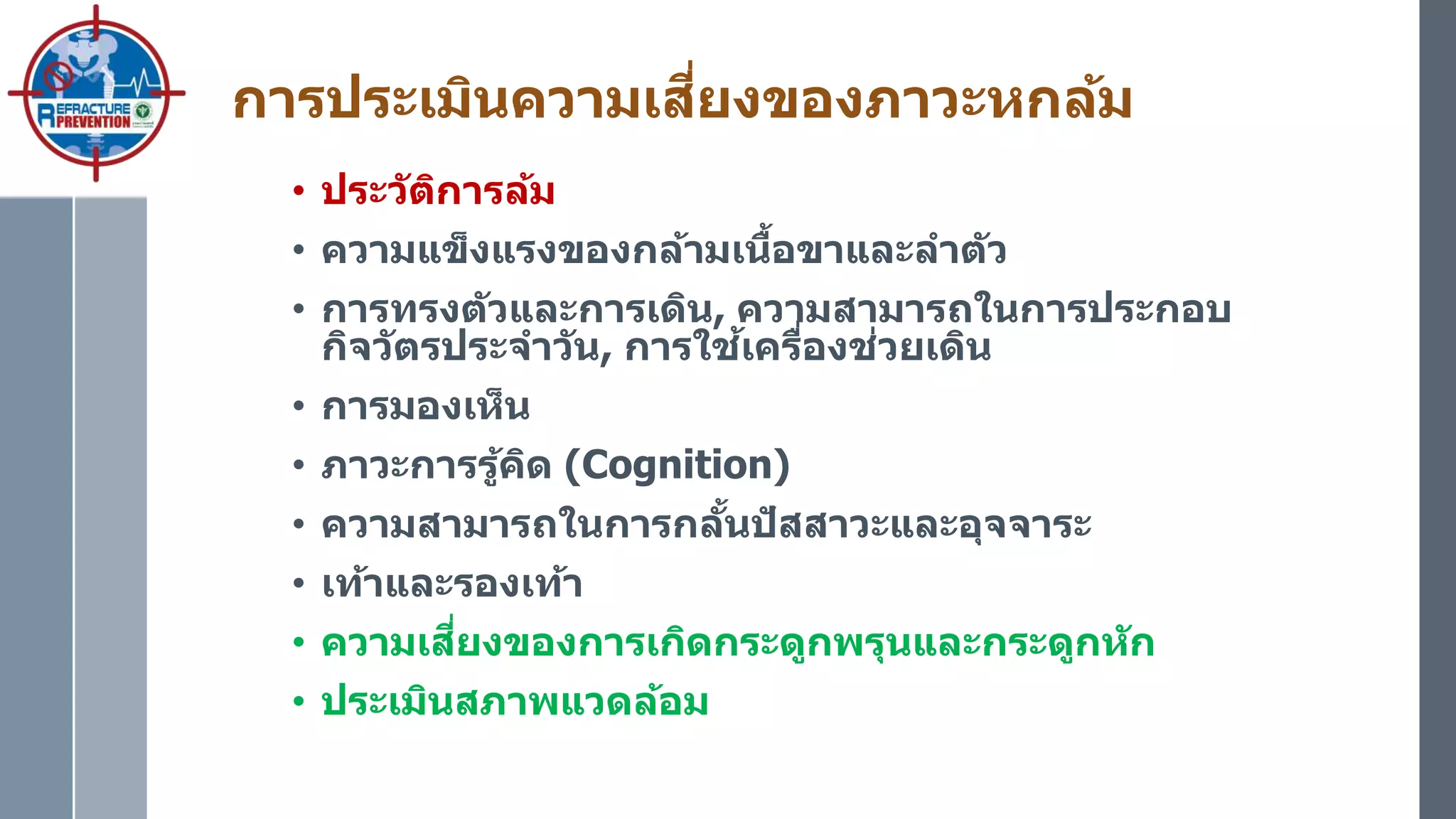 การประเมินความเสี่ยงของภาวะหกล้ม
• ประวัติการล้ม
• ความแข็งแรงของกล้ามเนื้อขาและลาตัว
• การทรงตัวและการเดิน, ความสามารถในการประกอบ
กิจวัตรประจาวัน, การใช้เครื่องช่วยเดิน
• การมองเห็น
• ภาวะการรู้คิด (Cognition)
• ความสามารถในการกลั้นปัสสาวะและอุจจาระ
• เท้าและรองเท้า
• ความเสี่ยงของการเกิดกระดูกพรุนและกระดูกหัก
• ประเมินสภาพแวดล้อม
 