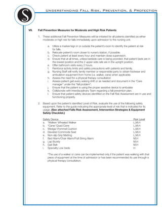 Understanding Fall Risk, Prevention, & Protection
VII. Fall Prevention Measures for Moderate and High Risk Patients
1. These additional Fall Prevention Measures will be initiated for all patients identiﬁed as either
moderate or high risk for falls immediately upon admission to the nursing unit.
a. Utilize a marker/sign in or outside the patient’s room to identify the patient at risk
for falls.
b. Relocate patient’s room closer to nurse’s station, if possible.
c. Check patient at least every hour and maintain close supervision.
d. Ensure that at all times, unless bedside care is being provided, that patient beds are in
the lowest position and the 2 upper side rails are in the upright position.
e. Offer bathroom visits every 2 hours.
f. Reinforce activity limits and safety precautions with patients and family.
g. Nursing Staff will notify family member or responsible party to obtain footwear and
ambulation equipment from home (i.e. walker, cane) when applicable.
h. Assess the need for a physical therapy consultation
i. Assess patient gait every waking shift or as needed and document in the “Care
manager” under the “fall problem”.
j. Ensure that the patient is using the proper assistive device to ambulate
k. Collaborate with Interdisciplinary Team regarding a fall prevention plan.
l. Ensure that patient safety devices identiﬁed on the Fall Risk Assessment are in use and
functioning properly.
2. Based upon the patient’s identiﬁed Level of Risk, evaluate the use of the following safety
equipment. Refer to the guide indicating the appropriate level of risk that is indicated for its
usage. (See attached Falls Risk Assessment, Intervention Strategies & Equipment
Safety Checklist.)
Safety Device Risk Level
a. *Walker/ Wheeled Walker L,M,H
b. *Cane/ Quad Cane L,M,H
c. Wedge/ Pommel Cushion L,M,H
d. Elevated Commode Seat L,M,H
e. Non-slip Grip Matting L,M,H
f. Bed Alarm/Chair Alarm/Pull-String Alarm M,H
g. Lap Buddy M,H
h. Gait Belt M,H
i. Specialty Low beds H
*The use of a walker or cane can be implemented only if the patient was walking with that
piece of equipment at the time of admission or has been recommended its use through a
physical therapy consultation.
 